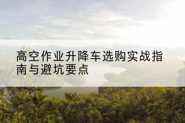 舞钢升降车怎么选-高空作业升降车选购实战指南与避坑要点