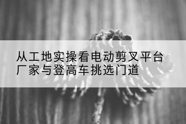 舞钢电动剪叉升降平台厂家-从工地实操看电动剪叉平台厂家与登高车挑选门道