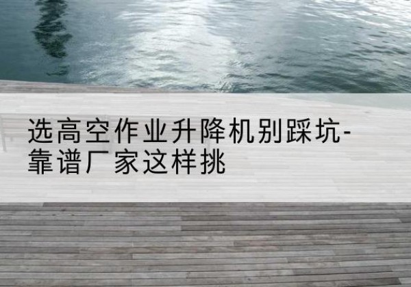 舞钢剪叉式升降机厂家-选高空作业升降机别踩坑-靠谱厂家这样挑