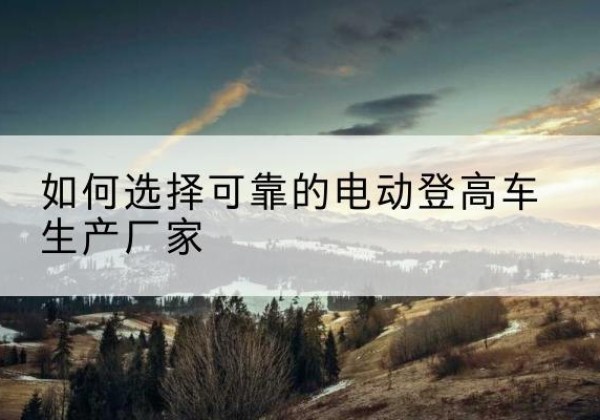 舞钢电动登高车厂家-如何选择可靠的电动登高车生产厂家