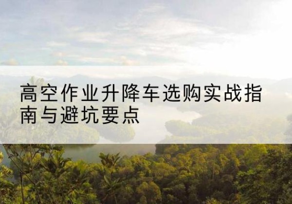 舞钢升降车怎么选-高空作业升降车选购实战指南与避坑要点